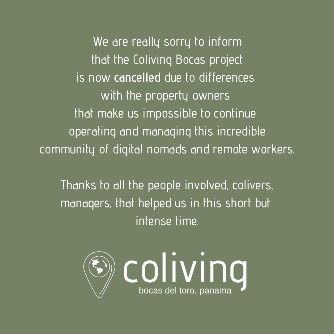 We are really sorry to inform that the Coliving Bocas project is now cancelled due to differences with the property owners that make use impossible to continue operating and managing this incredible community of digital nomads and remote workers. Thanks to all the people involved, colivers, managers, that helped us in this short but intense time.